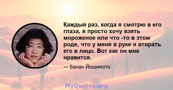 Каждый раз, когда я смотрю в его глаза, я просто хочу взять мороженое или что -то в этом роде, что у меня в руке и втирать его в лицо. Вот как он мне нравится.