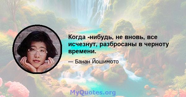 Когда -нибудь, не вновь, все исчезнут, разбросаны в черноту времени.