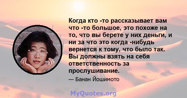 Когда кто -то рассказывает вам что -то большое, это похоже на то, что вы берете у них деньги, и ни за что это когда -нибудь вернется к тому, что было так. Вы должны взять на себя ответственность за прослушивание.