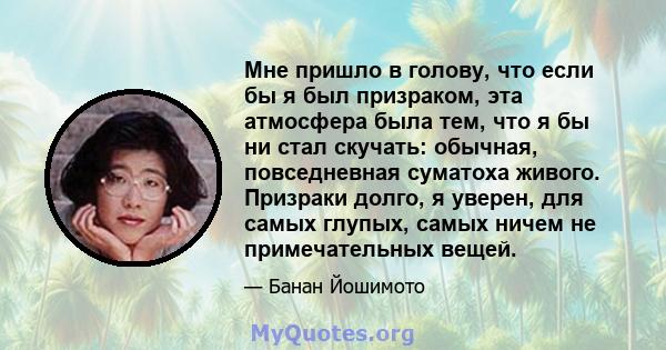 Мне пришло в голову, что если бы я был призраком, эта атмосфера была тем, что я бы ни стал скучать: обычная, повседневная суматоха живого. Призраки долго, я уверен, для самых глупых, самых ничем не примечательных вещей.