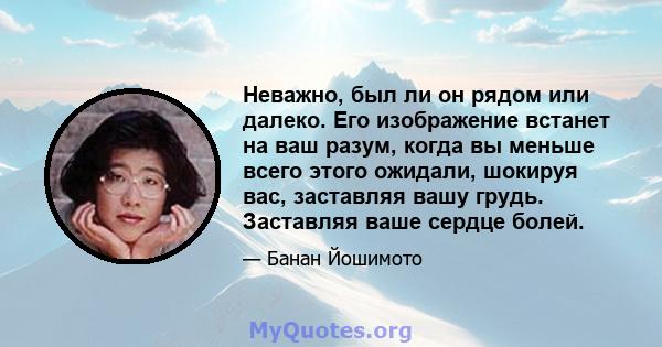 Неважно, был ли он рядом или далеко. Его изображение встанет на ваш разум, когда вы меньше всего этого ожидали, шокируя вас, заставляя вашу грудь. Заставляя ваше сердце болей.