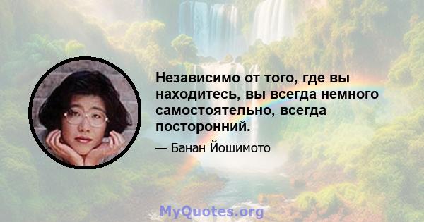 Независимо от того, где вы находитесь, вы всегда немного самостоятельно, всегда посторонний.