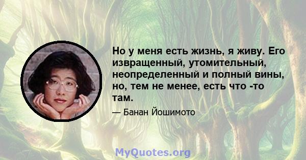 Но у меня есть жизнь, я живу. Его извращенный, утомительный, неопределенный и полный вины, но, тем не менее, есть что -то там.