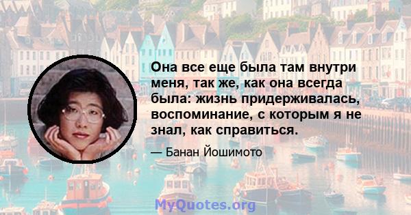 Она все еще была там внутри меня, так же, как она всегда была: жизнь придерживалась, воспоминание, с которым я не знал, как справиться.