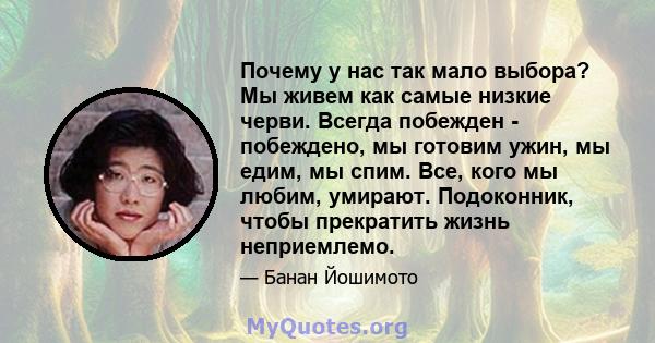 Почему у нас так мало выбора? Мы живем как самые низкие черви. Всегда побежден - побеждено, мы готовим ужин, мы едим, мы спим. Все, кого мы любим, умирают. Подоконник, чтобы прекратить жизнь неприемлемо.