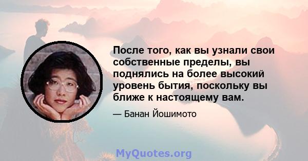 После того, как вы узнали свои собственные пределы, вы поднялись на более высокий уровень бытия, поскольку вы ближе к настоящему вам.