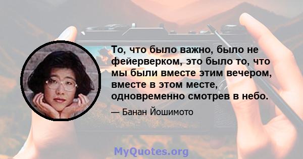 То, что было важно, было не фейерверком, это было то, что мы были вместе этим вечером, вместе в этом месте, одновременно смотрев в небо.