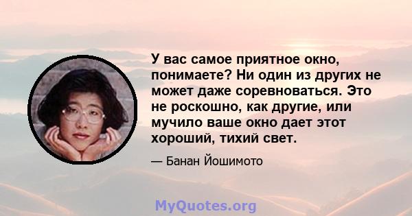 У вас самое приятное окно, понимаете? Ни один из других не может даже соревноваться. Это не роскошно, как другие, или мучило ваше окно дает этот хороший, тихий свет.