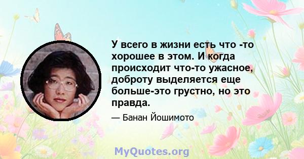 У всего в жизни есть что -то хорошее в этом. И когда происходит что-то ужасное, доброту выделяется еще больше-это грустно, но это правда.