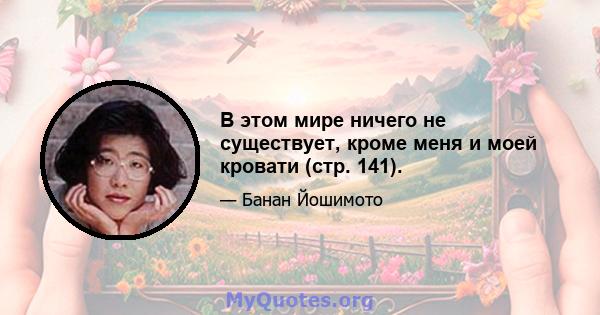 В этом мире ничего не существует, кроме меня и моей кровати (стр. 141).