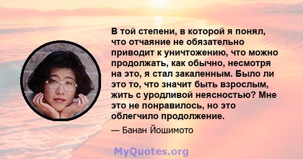 В той степени, в которой я понял, что отчаяние не обязательно приводит к уничтожению, что можно продолжать, как обычно, несмотря на это, я стал закаленным. Было ли это то, что значит быть взрослым, жить с уродливой