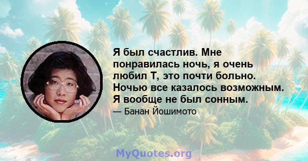 Я был счастлив. Мне понравилась ночь, я очень любил Т, это почти больно. Ночью все казалось возможным. Я вообще не был сонным.