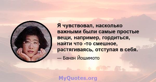 Я чувствовал, насколько важными были самые простые вещи, например, гордиться, найти что -то смешное, растягиваясь, отступая в себя.