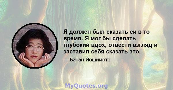 Я должен был сказать ей в то время. Я мог бы сделать глубокий вдох, отвести взгляд и заставил себя сказать это.