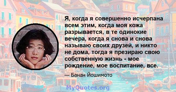 Я, когда я совершенно исчерпана всем этим, когда моя кожа разрывается, в те одинокие вечера, когда я снова и снова называю своих друзей, и никто не дома, тогда я презираю свою собственную жизнь - мое рождение, мое