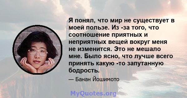 Я понял, что мир не существует в моей пользе. Из -за того, что соотношение приятных и неприятных вещей вокруг меня не изменится. Это не мешало мне. Было ясно, что лучше всего принять какую -то запутанную бодрость.