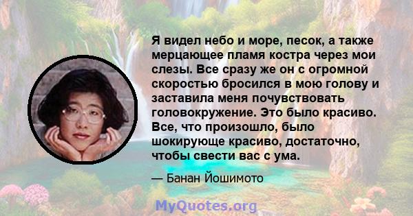 Я видел небо и море, песок, а также мерцающее пламя костра через мои слезы. Все сразу же он с огромной скоростью бросился в мою голову и заставила меня почувствовать головокружение. Это было красиво. Все, что произошло, 