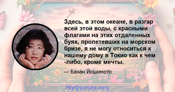 Здесь, в этом океане, в разгар всей этой воды, с красными флагами на этих отдаленных буях, пролетевших на морском бризе, я не могу относиться к нашему дому в Токио как к чем -либо, кроме мечты.