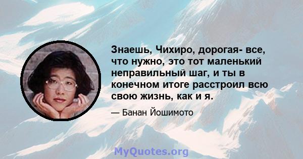 Знаешь, Чихиро, дорогая- все, что нужно, это тот маленький неправильный шаг, и ты в конечном итоге расстроил всю свою жизнь, как и я.