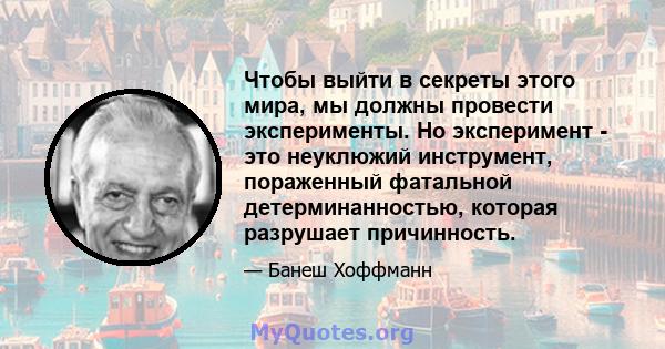 Чтобы выйти в секреты этого мира, мы должны провести эксперименты. Но эксперимент - это неуклюжий инструмент, пораженный фатальной детерминанностью, которая разрушает причинность.