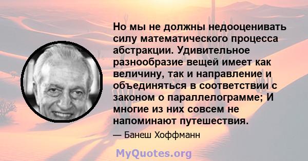 Но мы не должны недооценивать силу математического процесса абстракции. Удивительное разнообразие вещей имеет как величину, так и направление и объединяться в соответствии с законом о параллелограмме; И многие из них