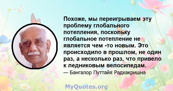 Похоже, мы переигрываем эту проблему глобального потепления, поскольку глобальное потепление не является чем -то новым. Это происходило в прошлом, не один раз, а несколько раз, что привело к ледниковым велосипедам.