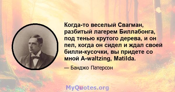 Когда-то веселый Свагман, разбитый лагерем Биллабонга, под тенью крутого дерева, и он пел, когда он сидел и ждал своей билли-кусочки, вы придете со мной A-waltzing, Matilda.