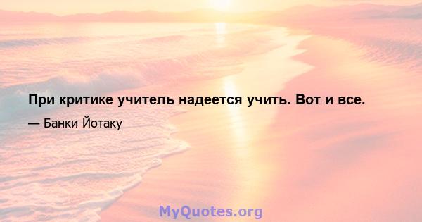 При критике учитель надеется учить. Вот и все.