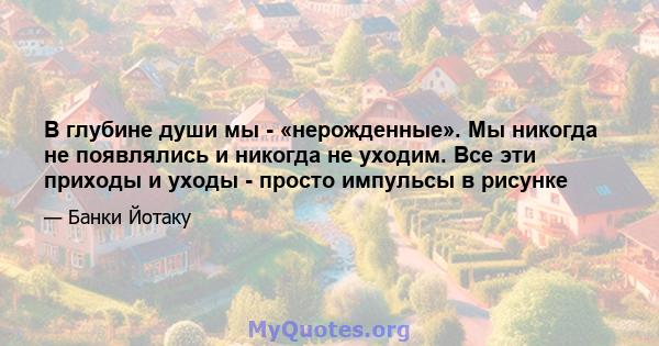 В глубине души мы - «нерожденные». Мы никогда не появлялись и никогда не уходим. Все эти приходы и уходы - просто импульсы в рисунке