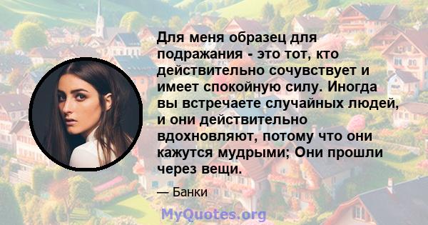 Для меня образец для подражания - это тот, кто действительно сочувствует и имеет спокойную силу. Иногда вы встречаете случайных людей, и они действительно вдохновляют, потому что они кажутся мудрыми; Они прошли через