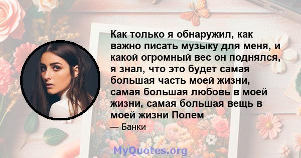 Как только я обнаружил, как важно писать музыку для меня, и какой огромный вес он поднялся, я знал, что это будет самая большая часть моей жизни, самая большая любовь в моей жизни, самая большая вещь в моей жизни Полем