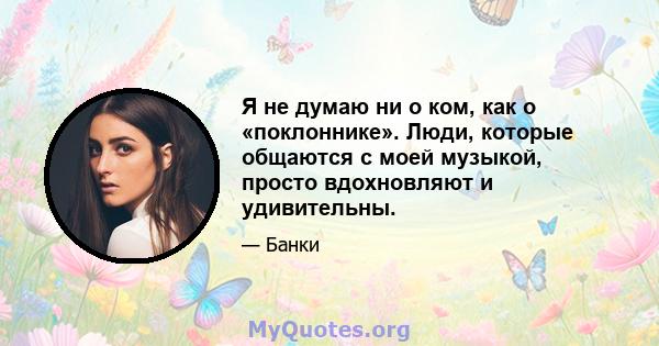 Я не думаю ни о ком, как о «поклоннике». Люди, которые общаются с моей музыкой, просто вдохновляют и удивительны.