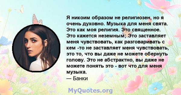 Я никоим образом не религиозен, но я очень духовно. Музыка для меня свята. Это как моя религия. Это священное. Это кажется неземным; Это заставляет меня чувствовать, как разговаривать с кем -то не заставляет меня