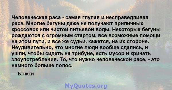 Человеческая раса - самая глупая и несправедливая раса. Многие бегуны даже не получают приличных кроссовок или чистой питьевой воды. Некоторые бегуны рождаются с огромным стартом, все возможные помощи на этом пути, и