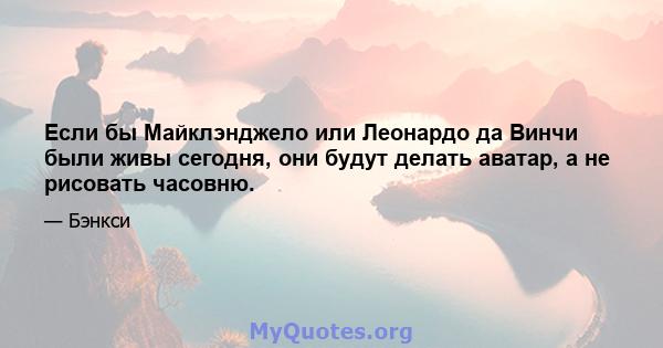 Если бы Майклэнджело или Леонардо да Винчи были живы сегодня, они будут делать аватар, а не рисовать часовню.