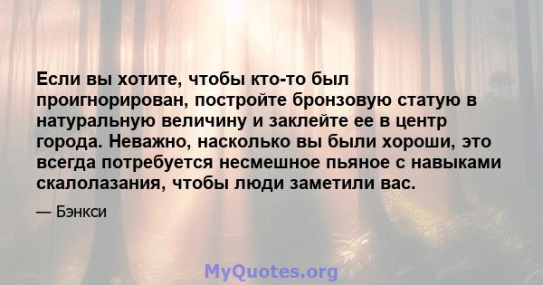 Если вы хотите, чтобы кто-то был проигнорирован, постройте бронзовую статую в натуральную величину и заклейте ее в центр города. Неважно, насколько вы были хороши, это всегда потребуется несмешное пьяное с навыками