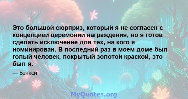 Это большой сюрприз, который я не согласен с концепцией церемоний награждения, но я готов сделать исключение для тех, на кого я номинирован. В последний раз в моем доме был голый человек, покрытый золотой краской, это