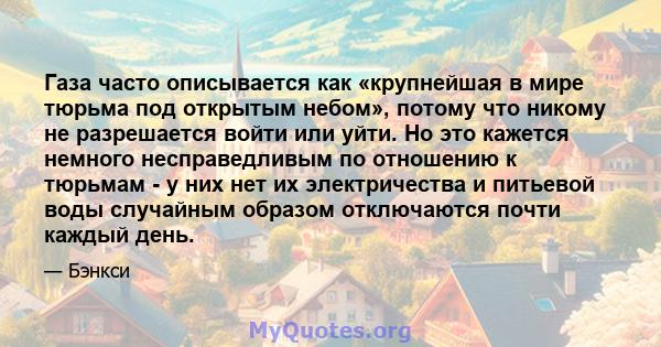 Газа часто описывается как «крупнейшая в мире тюрьма под открытым небом», потому что никому не разрешается войти или уйти. Но это кажется немного несправедливым по отношению к тюрьмам - у них нет их электричества и