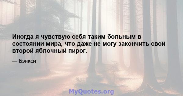 Иногда я чувствую себя таким больным в состоянии мира, что даже не могу закончить свой второй яблочный пирог.