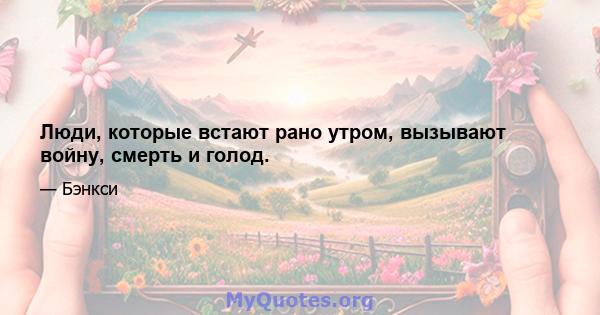 Люди, которые встают рано утром, вызывают войну, смерть и голод.