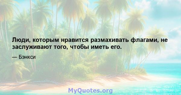 Люди, которым нравится размахивать флагами, не заслуживают того, чтобы иметь его.