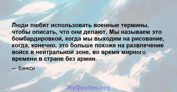 Люди любят использовать военные термины, чтобы описать, что они делают. Мы называем это бомбардировкой, когда мы выходим на рисование, когда, конечно, это больше похоже на развлечение войск в нейтральной зоне, во время