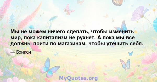 Мы не можем ничего сделать, чтобы изменить мир, пока капитализм не рухнет. А пока мы все должны пойти по магазинам, чтобы утешить себя.