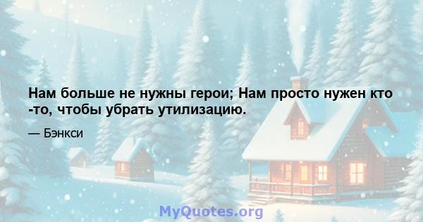 Нам больше не нужны герои; Нам просто нужен кто -то, чтобы убрать утилизацию.