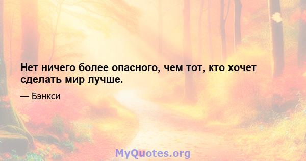 Нет ничего более опасного, чем тот, кто хочет сделать мир лучше.