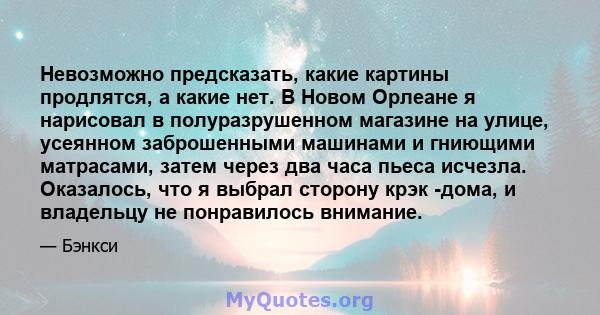 Невозможно предсказать, какие картины продлятся, а какие нет. В Новом Орлеане я нарисовал в полуразрушенном магазине на улице, усеянном заброшенными машинами и гниющими матрасами, затем через два часа пьеса исчезла.