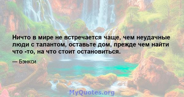 Ничто в мире не встречается чаще, чем неудачные люди с талантом, оставьте дом, прежде чем найти что -то, на что стоит остановиться.