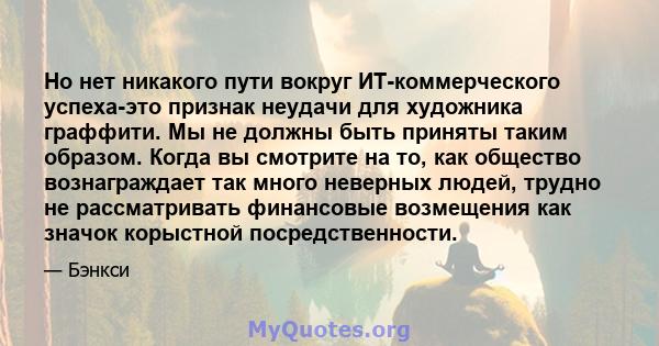 Но нет никакого пути вокруг ИТ-коммерческого успеха-это признак неудачи для художника граффити. Мы не должны быть приняты таким образом. Когда вы смотрите на то, как общество вознаграждает так много неверных людей,