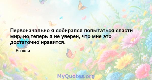 Первоначально я собирался попытаться спасти мир, но теперь я не уверен, что мне это достаточно нравится.