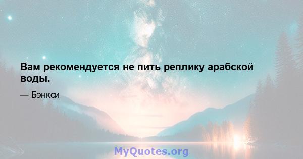 Вам рекомендуется не пить реплику арабской воды.